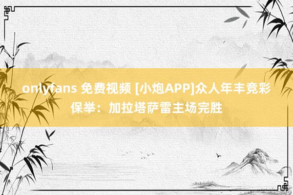 onlyfans 免费视频 [小炮APP]众人年丰竞彩保举：加拉塔萨雷主场完胜