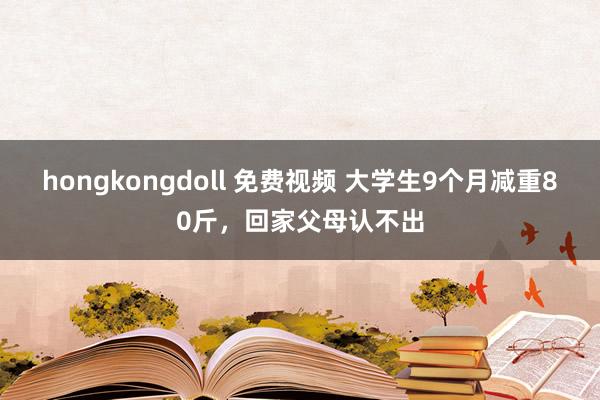 hongkongdoll 免费视频 大学生9个月减重80斤，回家父母认不出