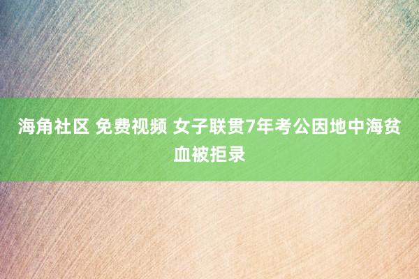 海角社区 免费视频 女子联贯7年考公因地中海贫血被拒录