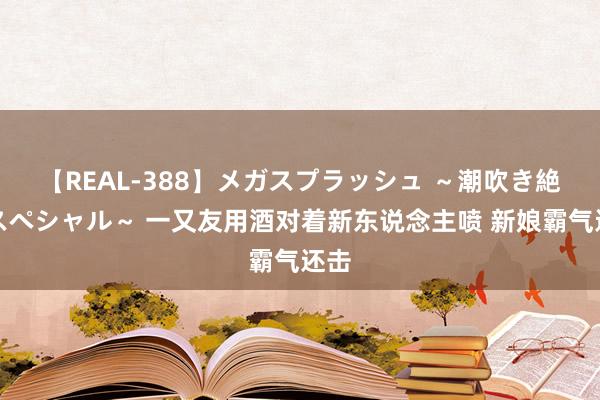 【REAL-388】メガスプラッシュ ～潮吹き絶頂スペシャル～ 一又友用酒对着新东说念主喷 新娘霸气还击