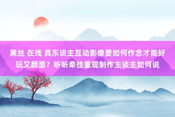 黑丝 在线 真东谈主互动影像要如何作念才能好玩又颜面？听听牵挂重现制作主谈主如何说