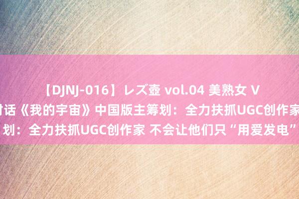 【DJNJ-016】レズ壺 vol.04 美熟女 VS 美少女の禁断な関係！ 对话《我的宇宙》中国版主筹划：全力扶抓UGC创作家 不会让他们只“用爱发电”