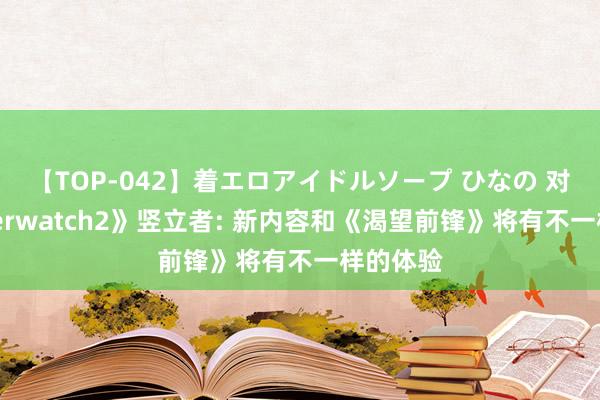 【TOP-042】着エロアイドルソープ ひなの 对话《Overwatch2》竖立者: 新内容和《渴望前锋》将有不一样的体验