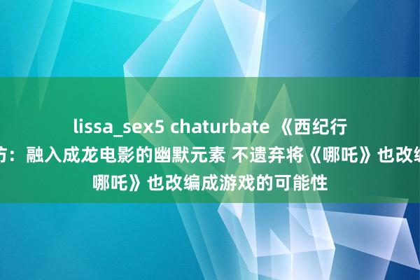 lissa_sex5 chaturbate 《西纪行之大圣归来》采访：融入成龙电影的幽默元素 不遗弃将《哪吒》也改编成游戏的可能性