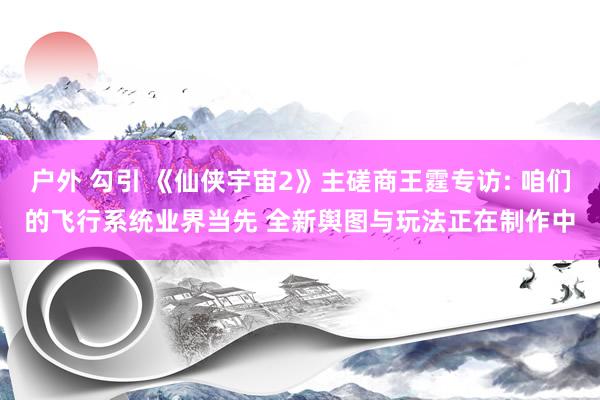 户外 勾引 《仙侠宇宙2》主磋商王霆专访: 咱们的飞行系统业界当先 全新舆图与玩法正在制作中