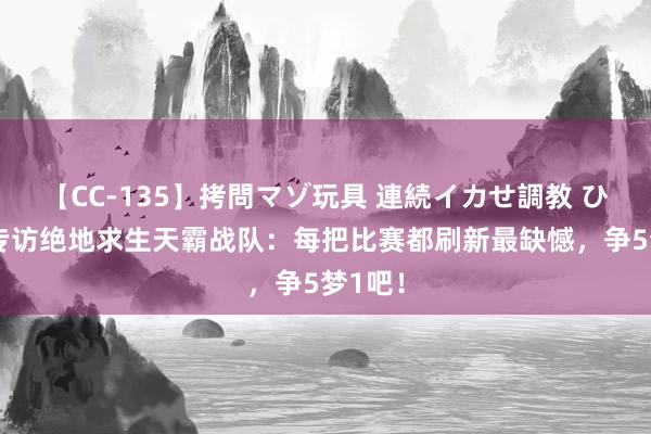 【CC-135】拷問マゾ玩具 連続イカせ調教 ひなの 专访绝地求生天霸战队：每把比赛都刷新最缺憾，争5梦1吧！