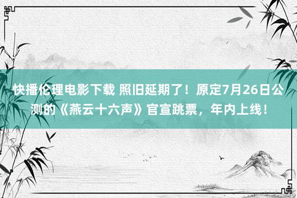 快播伦理电影下载 照旧延期了！原定7月26日公测的《燕云十六声》官宣跳票，年内上线！