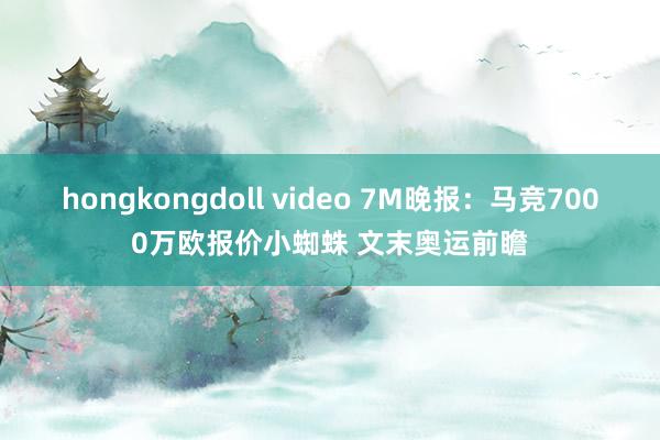 hongkongdoll video 7M晚报：马竞7000万欧报价小蜘蛛 文末奥运前瞻