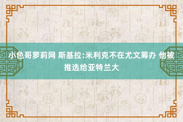 小色哥萝莉网 斯基拉:米利克不在尤文筹办 他被推选给亚特兰大