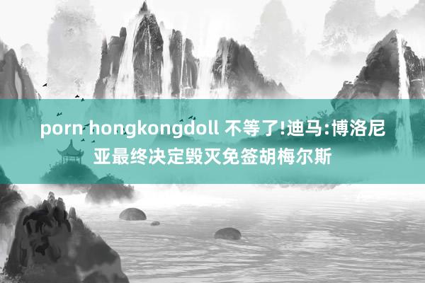 porn hongkongdoll 不等了!迪马:博洛尼亚最终决定毁灭免签胡梅尔斯