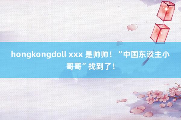 hongkongdoll xxx 是帅帅！“中国东谈主小哥哥”找到了！