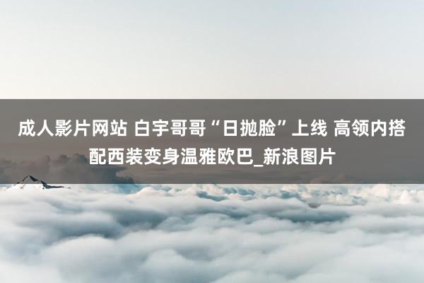 成人影片网站 白宇哥哥“日抛脸”上线 高领内搭配西装变身温雅欧巴_新浪图片