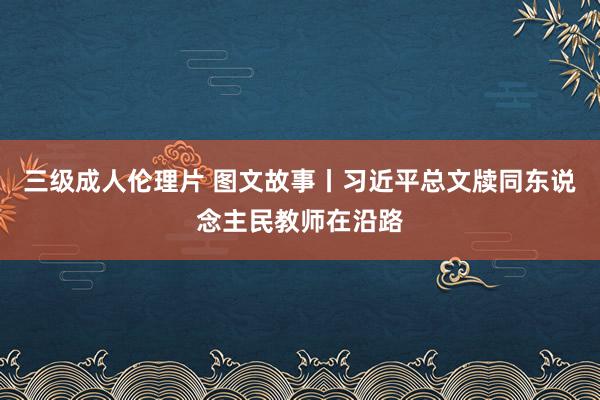 三级成人伦理片 图文故事丨习近平总文牍同东说念主民教师在沿路