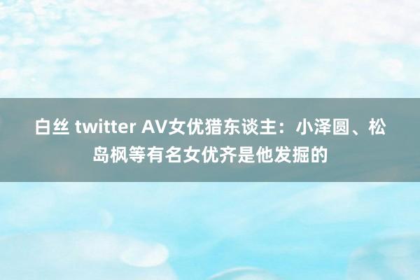 白丝 twitter AV女优猎东谈主：小泽圆、松岛枫等有名女优齐是他发掘的