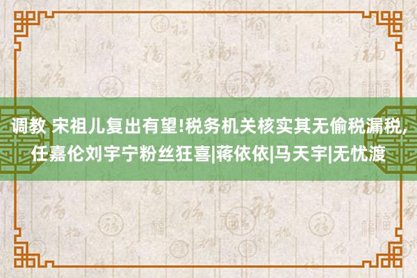 调教 宋祖儿复出有望!税务机关核实其无偷税漏税，任嘉伦刘宇宁粉丝狂喜|蒋依依|马天宇|无忧渡