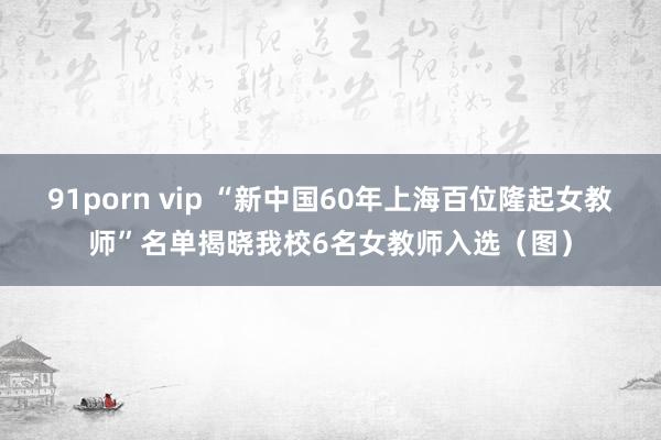 91porn vip “新中国60年上海百位隆起女教师”名单揭晓我校6名女教师入选（图）