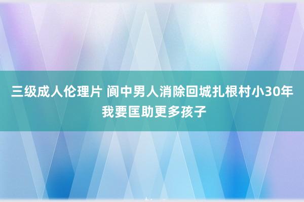 三级成人伦理片 阆中男人消除回城扎根村小30年 我要匡助更多孩子