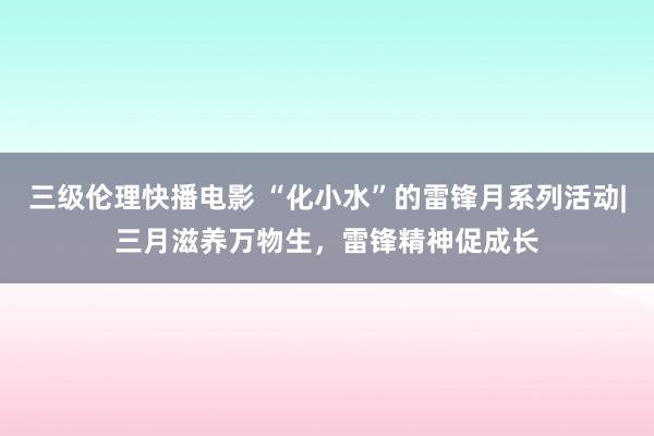 三级伦理快播电影 “化小水”的雷锋月系列活动|三月滋养万物生，雷锋精神促成长