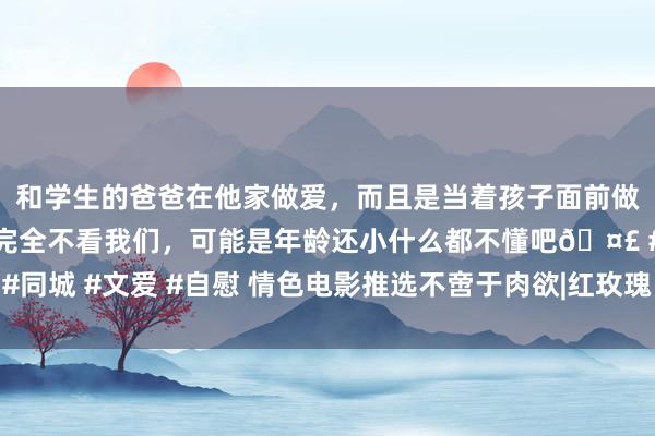 和学生的爸爸在他家做爱，而且是当着孩子面前做爱，太刺激了，孩子完全不看我们，可能是年龄还小什么都不懂吧🤣 #同城 #文爱 #自慰 情色电影推选不啻于肉欲|红玫瑰白玫瑰|红玫瑰与白玫瑰