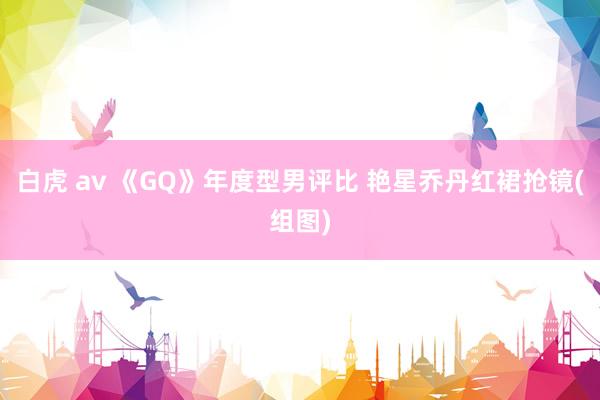 白虎 av 《GQ》年度型男评比 艳星乔丹红裙抢镜(组图)