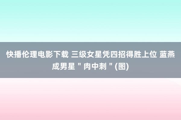 快播伦理电影下载 三级女星凭四招得胜上位 蓝燕成男星＂肉中刺＂(图)