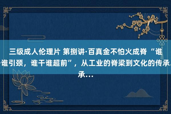 三级成人伦理片 第捌讲·百真金不怕火成脊 “谁干谁引颈，谁干谁超前”，从工业的脊梁到文化的传承…