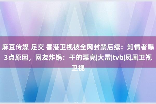 麻豆传媒 足交 香港卫视被全网封禁后续：知情者曝3点原因，网友炸锅：干的漂亮|大雷|tvb|凤凰卫视