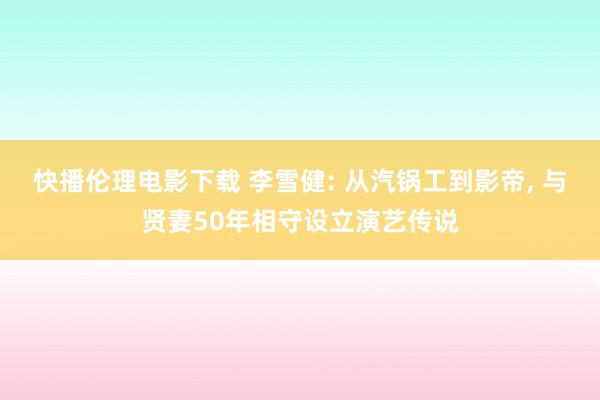 快播伦理电影下载 李雪健: 从汽锅工到影帝, 与贤妻50年相守设立演艺传说